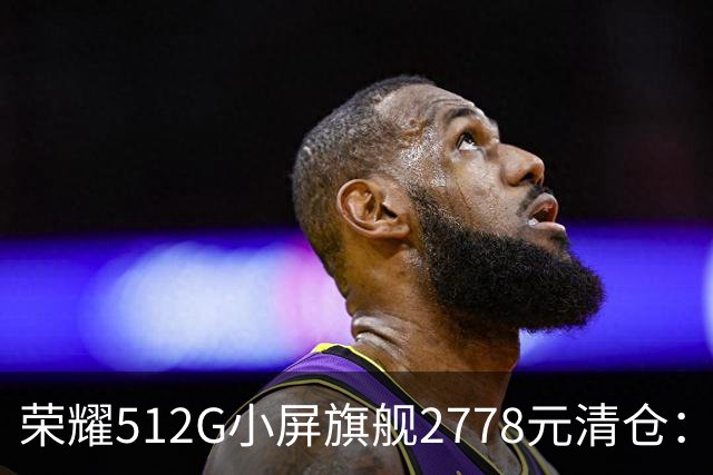 荣耀512G小屏旗舰2778元清仓：155g+百倍变焦